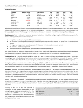 Neutral: National Presto Industries (NPK) – Kevin Sami

Company Description:

             Company:               National Presto               Key Financials              2006            2007           2008        2009
             Ticker:                            NPK               Revenue                     $305            $421           $448        $478
             Price:                         $105.08               Revenue Growth            65.1%           38.3%           6.4%        6.7%
             Market Cap:                     $721M                EBITDA                  $ 43.9          $ 62.4          $ 72.1     $ 100.1
             EV:                             $580M                EV/EBITDA                  13.2x            9.3x           8.1x        5.8x
             Net Debt:                     ($141)M                UFCF                    $ (20.4)        $ 21.2          $ 27.1     $ 56.1
             Dividend Yield:                   7.8%               UFCF Yield                   nm            3.6%           4.7%        9.7%
             Shares OS:                        6.9M               GAAP EPS                $ 4.09          $ 5.65          $ 6.45     $ 9.13
             Insider Own:                     30.1%               P/E                        25.7x           18.6x          16.3x       11.5x

National Presto Industries, Inc. (“Presto”) consists of three diverse business segments: (1) the Housewares segment (~ 31% sales) designs, markets
and distributes small electrical appliances; (2) the Defense Products segment (~53% sales) manufactures ammunition systems, fuzes and firing
devices; and (3) the Absorbent Products segment (~ 16% sales) manufactures and sells private label adult incontinent products and diapers.

Thesis Summary: Presto is undergoing a substantial operational restructuring that will lead to higher long-term ROIC and earnings growth. The
market is under appreciating this transformation due to:

         a long history as a slow growing, cyclical, housewares company
         the uncertainty surrounding the sustainability of its defense segment given the bulk of revenues are derived from a 5-year government
          contract
         the drag on earnings previously caused by operational inefficiencies within its absorbent products segment
         the company is a small-cap conglomerate
         no analyst coverage, no investor relations department, and no investor conference calls

Also, without adjusting for excess cash and securities (5-yr avg. % of total assets = 44%), the company’s profitability metrics appear much worse
than they really are. For example, stripping out interest income, the 4-year average GAAP ROE is 12.8% versus 23.8% when adjusted.

Valuation Briefing: At $105/share you are paying 10x trailing UFCF, and 5.3x trailing EBITDA on a consolidated basis. Using a sum-of-parts
methodology, I value NPK at $112/share, based on conservative estimates of each segment plus $20.50/share in net cash. My valuation is based on
a normalized UFCF multiple of 17x for the housewares segment, 10x the absorbent sector, and a partial run-off DCF for the defense segment.

Keeping the applied conservatism in mind, I would be willing to pay $90/share, a 20% discount to intrinsic value. That entry price is in part a bet
that in addition to the underlying value of operations, management continues to patiently and intelligently deploy excess capital. Presto’s intrinsic
value should become clearer in the short-term, during which time I am comfortable earning a 7.8% dividend yield with limited downside.

Housewares: Admittedly, the commodity-like nature of the housewares industry makes this a bad business – companies are likely to suffer from
lower future returns as rising wages in low-cost countries squeeze margins while frugal consumers keep a cap on prices. However, Presto has been
in this business since 1905, with decades of successful product introductions, from pressure cookers, to corn poppers, deep fryers, and pizza ovens.
This segment is clearly the most sensitive to economic conditions, but has held up well in the downturn due to an eating-at-home consumer trend,
a low price point, and low commodity prices.

Industry: Competition in this segment is highly fragmented amongst small private and public companies. The small appliance industry is fiercely
competitive, with few barriers to entry. Firms compete mostly on product features, pricing, advertising, and warranty/service policies. While this
segment has been the namesake of Presto, management has no delusions regarding the quality of this industry, and has intentionally diversified
away from it.

According to the data to the right gathered by                  Sales of consumer appliances by sector: Value 2004-2009
Euromonitor, the small appliance sector, cooking and non-       $US mm                                                              2008/2009    04-09 CAGR
cooking, has grown at a 5-year compound rate of 1% after        Major apppliances                                                       -11.5%         -2.2%
taking a tumble in 2008. The comparable data for Presto’s       Small appliances                                                         -4.9%          0.7%
segment tells a different story, which I believe is a product   National Pres to - Hous ewares                                           9.6%           7.2%
of its strong financial position while competitors deal with
liquidity and insolvency issues.
 