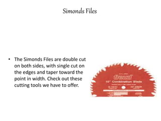 Simonds Files
• The Simonds Files are double cut
on both sides, with single cut on
the edges and taper toward the
point in width. Check out these
cutting tools we have to offer.
 