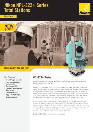 NPL-322+ Series 
The Nikon NPL-322+ Total Station, an economic, versatile, and easy-to-use platform that 
ensures you get the job done right. 
The NPL-322+ is available in a 2” dual face model and a 5” single face model to meet your 
specific accuracy needs. Both NPL-322+ total station models feature a reflectorless EDM with 
up to 400 meter (1300 foot) range. Using the same rechargeable long life Li-ion battery as 
the Nivo series, combined with low power consumption design, the NPL-322+ provides over 
11 hours of operating time per battery. For convenience, the Nikon NPL-322+ total stations 
include two batteries and a dual charger, to support even the longest of working days. 
Nikon’s legendary optics effectively allow in more light to give you brighter, clearer images. 
You’ll see the difference when you look through a Nikon Total Station even in the low-visibility 
conditions typical in the field. You’ll see much more detail and much less distortion, especially 
over longer distances. Better optics help you aim more precisely, and they’re much easier on 
your eyes—something you’ll really appreciate on long workdays. 
The Nikon NPL-322+ is built tough for all occasions. 
Key Features 
■■ 2” and 5” angle accuracies 
■■ Prism and reflectorless 
measurements 
■■ Fast, accurate EDM 
■■ Convenient and long-lasting 
Li-ion battery 
■■ Easy-to-use keypad 
■■ Rugged and lightweight 
■■ Bluetooth enabled 
Nikon NPL-322+ Series 
Total Stations 
Nikon Quality You Can Trust 
Datasheet 
NEW 
FOR 
2015 
 