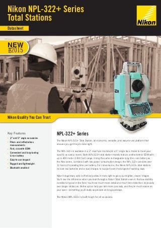 NPL-322+ Series
The Nikon NPL-322+ Total Station, an economic, versatile, and easy-to-use platform that
ensures you get the job done right.
The NPL-322+ is available in a 2” dual face model and a 5” single face model to meet your
specific accuracy needs. Both NPL-322+ total station models feature a reflectorless EDM with
up to 400 meter (1300 foot) range. Using the same rechargeable long life Li-ion battery as
the Nivo series, combined with low power consumption design, the NPL-322+ provides over
11 hours of operating time per battery. For convenience, the Nikon NPL-322+ total stations
include two batteries and a dual charger, to support even the longest of working days.
Nikon’s legendary optics effectively allow in more light to give you brighter, clearer images.
You’ll see the difference when you look through a Nikon Total Station even in the low-visibility
conditions typical in the field. You’ll see much more detail and much less distortion, especially
over longer distances. Better optics help you aim more precisely, and they’re much easier on
your eyes—something you’ll really appreciate on long workdays.
The Nikon NPL-322+ is built tough for all occasions.
Key Features
■■ 2” and 5” angle accuracies
■■ Prism and reflectorless
measurements
■■ Fast, accurate EDM
■■ Convenient and long-lasting
Li-ion battery
■■ Easy-to-use keypad
■■ Rugged and lightweight
■■ Bluetooth enabled
Nikon NPL-322+ Series
Total Stations
Nikon Quality You Can Trust
Datasheet
NEW
FOR
2015
 