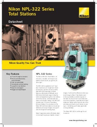 Nikon NPL-322 Series 
Total Stations 
Datasheet 
Key Features 
■■ 2" and 5" angle accuracies 
■■ Prism and reflectorless 
measurements 
■■ Fast, accurate EDM 
■■ Convenient and lont-lasting 
■■ Long life Li-ion Battery 
■■ Easy-to-use keypad 
■■ Rugged and lightweight 
NPL 322 Series 
The Nikon NPL-322 Total Station, an 
economic, versatile, and easy-to-use 
platform that ensures you get the job 
done right. 
The NPL-322 is available in a 2" dual 
face model and a 5" single face model 
to meet your specific accuracy needs. 
Both NPL-322 total station models 
feature a reflectorless EDM with up to 
200 meter (656 feet) range. Using the 
same rechargeable long life Li-ion battery 
as the Nivo series, combined with low 
power consumption design, the NPL-322 
provides over 11 hours of operating 
time per battery. For convenience, the 
Nikon NPL-322 total stations include two 
batteries and a dual charger, to support 
even the longest of working days. 
Nikon’s legendary optics effectively allow 
in more light to give you brighter, clearer 
images. You’ll see the difference when you 
look through a Nikon Total Station even 
in the low-visibility conditions typical in 
the field. You’ll see much more detail and 
much less distortion, especially over longer 
distances. Better optics help you aim more 
precisely, and they’re much easier on your 
eyes—something you’ll really appreciate 
on long workdays. 
The Nikon NPL-322 is built tough for all 
occasions. 
www.nikonpositioning.com 
Nikon Quality You Can Trust 
 