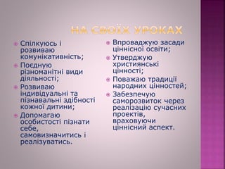  Спілкуюсь і
розвиваю
комунікативність;
 Поєдную
різноманітні види
діяльності;
 Розвиваю
індивідуальні та
пізнавальні здібності
кожної дитини;
 Допомагаю
особистості пізнати
себе,
самовизначитись і
реалізуватись.
 Впроваджую засади
ціннісної освіти;
 Утверджую
християнські
цінності;
 Поважаю традиції
народних цінностей;
 Забезпечую
саморозвиток через
реалізацію сучасних
проектів,
враховуючи
ціннісний аспект.
 