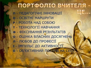 П – ПЕДАГОГІЧНІ ІННОВАЦІЇ
О – ОСВІТНІ МАРШРУТИ
Р – РОБОТА НАД СОБОЮ
Т – ТЕХНОЛОГІЇ НАВЧАННЯ
Ф – ФІКСУВАННЯ РЕЗУЛЬТАТІВ
О – ОЦІНКА ВЛАСНИХ ДОСЯГНЕНЬ
Л – ЛЮБОВ ДО ПРОФЕСІЇ
І – ІМПУЛЬС ДО АКТИВНОСТІ
О – ОБ’ЄКТИВНИЙ ПОГЛЯД НА СЕБЕ
 