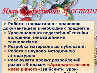 Робота з нормативно - правовою
документацією з необхідних предметів.
 Удосконалення педагогічної техніки
володіння інноваційними
технологіями.
 Розробка матеріалів до публікацій.
 Робота з науково-методичною
літературою
 Реалізувати проект,розроблений
разом з 9 класом «Аргонавти легенд
краю рідного»(здійснити урок-
План професійного зростанн
 