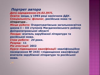 Портрет автора
Дата народження:24.02.І97І.
Освіта: вища, у 1993 році закінчила ДДУ.
Спеціальність: філолог, російська мова та
література .
Місце роботи: Очеретуватівська загальноосвітня
школа І – ІІІ ступенів Магдалинівського району
Дніпропетровської області
Посада: вчитель зарубіжної літератури та
російської мови.
Стаж роботи: 24 роки.
Розряд: 11
Рік атестації: 20І2
Курси підвищення кваліфікації: кваліфікаційне
посвідчення № 243І «підвищення кваліфікації
вчителів зарубіжної літератури та російської
мови.
 