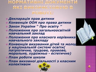  Декларація прав дитини
 Конвенція ООН про права дитини
 Закон України “ Про освіту ”
 Положення про загальноосвітній
навчальний заклад
 Положення про класного керівника
навчального закладу
 Конвенція виховання дітей та молоді
у національній системі освіти(
патріотичне, трудове, правове,
моральне, художньо - естетичне)
 План роботи школи
 План виховної діяльності з класним
колективом
 