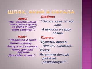 Живу:
“По- християнськи-
отже, по-людськи,
це стало у житті
моїм законом”.
Мрію:
” Народила 2 синів
Хотіла и дочку…
Ростуть мої синочки
Молю для них
дружин,
Для себе- дочок.”.
Люблю:
” Несуть мене літ мої
коні,
А ніжність у серці-
повінь.
Прагну:
”Бурштин вина в
тонкому кришталі…
Життя…
Як випити його до
дна й не
розхлюпнути?”.
 