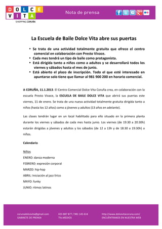  
     	
  
     	
  
                 La	
  Escuela	
  de	
  Baile	
  Dolce	
  Vita	
  abre	
  sus	
  puertas	
  	
  
     	
  
             • Se	
   trata	
   de	
   una	
   actividad	
   totalmente	
   gratuita	
   que	
   ofrece	
   el	
   centro	
  
                comercial	
  en	
  colaboración	
  con	
  Presto	
  Vivace.	
  
             • Cada	
  mes	
  tendrá	
  un	
  tipo	
  de	
  baile	
  como	
  protagonista.	
  
             • Está	
  dirigida	
  tanto	
  a	
  niños	
  como	
  a	
  adultos	
  y	
  se	
  desarrollará	
  todos	
  los	
  
                viernes	
  y	
  sábados	
  hasta	
  el	
  mes	
  de	
  junio.	
  	
  
             • Está	
   abierto	
   el	
   plazo	
   de	
   inscripción.	
   Todo	
   el	
   que	
   esté	
   interesado	
   en	
  
                apuntarse	
  solo	
  tiene	
  que	
  llamar	
  al	
  981	
  900	
  200	
  en	
  horario	
  comercial.	
  	
  
     	
  
     	
  
     A	
   CORUÑA,	
   11.1.2013.	
   El	
   Centro	
   Comercial	
   Dolce	
   Vita	
   Coruña	
   crea,	
   en	
   colaboración	
   con	
   la	
  
     escuela	
   Presto	
   Vivace,	
   la	
   ESCUELA	
   DE	
   BAILE	
   DOLCE	
   VITA	
   que	
   abrirá	
   sus	
   puertas	
   este	
  
     viernes,	
  11	
  de	
  enero.	
  Se	
  trata	
  de	
  una	
  nueva	
  actividad	
  totalmente	
  gratuita	
  dirigida	
  tanto	
  a	
  
     niños	
  (hasta	
  los	
  12	
  años)	
  como	
  a	
  jóvenes	
  y	
  adultos	
  (13	
  años	
  en	
  adelante).	
  

     Las	
   clases	
   tendrán	
   lugar	
   en	
   un	
   local	
   habilitado	
   para	
   ello	
   situado	
   en	
   la	
   primera	
   planta	
  
     durante	
   los	
   viernes	
   y	
   sábados	
   de	
   cada	
   mes	
   hasta	
   junio.	
   Los	
   viernes	
   (de	
   19:30	
   a	
   20:30h)	
  
     estarán	
   dirigidas	
   a	
   jóvenes	
   y	
   adultos	
   y	
   los	
   sábados	
   (de	
   12	
   a	
   13h	
   y	
   de	
   18:30	
   a	
   19:30h)	
   a	
  
     niños.	
  	
  

     Calendario	
  

     Niños	
  	
  
     ENERO:	
  danza	
  moderna	
  
     FEBRERO:	
  expresión	
  corporal	
  
     MARZO:	
  hip-­‐hop	
  
     ABRIL:	
  Iniciación	
  al	
  jazz	
  lírico	
  
     MAYO:	
  funky	
  
     JUNIO:	
  ritmos	
  latinos	
  
     	
  
     	
  



corunadolcevita@gmail.com	
                        655	
  887	
  877	
  /	
  981	
  145	
  614	
             http://www.dolcevitacoruna.com/	
  
GABINETE	
  DE	
  PRENSA	
                         Tfo.MEDIOS	
  	
                                          ENCUÉNTRANOS	
  EN	
  NUESTRA	
  WEB	
  
 