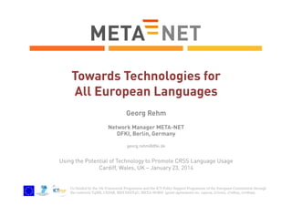 Towards Technologies for
All European Languages
Georg Rehm
Network Manager META-NET
DFKI, Berlin, Germany
georg.rehm@dfki.de

Using the Potential of Technology to Promote CRSS Language Usage
Cardiff, Wales, UK – January 23, 2014

Co-funded by the 7th Framework Programme and the ICT Policy Support Programme of the European Commission through
the contracts T4ME, CESAR, METANET4U, META-NORD (grant agreements no. 249119, 271022, 270893, 270899).

 