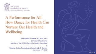 1
A Performance for All:
How Dance for Health Can
Nurture Our Health and
Wellbeing
Dr Nicoletta P Lekka, MD, MSc, PhD
Consultant Psychiatrist
Member of the IADMS Dance for Health Committee
e
Webinar, British Psychological Society L&HC Branch,
November 11th 2022
 