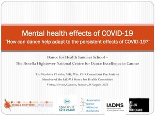 Dance for Health Summer School –
The Rosella Hightower National Centre for Dance Excellence in Cannes
Dr Nicoletta P Lekka, MD, MSc, PhD, Consultant Psychiatrist
Member of the IADMS Dance for Health Committee
Virtual Event, Cannes, France, 28 August 2021
Mental health effects of COVID-19
‘How can dance help adapt to the persistent effects of COVID-19?’
 