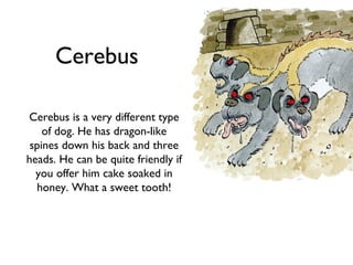 Cerebus

Cerebus is a very different type
    of dog. He has dragon-like
 spines down his back and three
heads. He can be quite friendly if
  you offer him cake soaked in
  honey. What a sweet tooth!
 