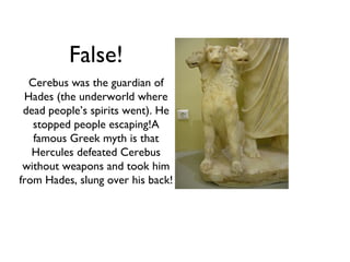 False!
  Cerebus was the guardian of
 Hades (the underworld where
 dead people’s spirits went). He
   stopped people escaping!A
   famous Greek myth is that
   Hercules defeated Cerebus
 without weapons and took him
from Hades, slung over his back!
 