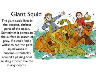 Giant Squid
The giant squid lives in
  the deepest, darkest
   parts of the ocean.
Sometimes it comes to
the surface in search of
  prey. If it can’t find a
 whale to eat, the giant
     squid wraps it
  enormous tentacles
 around a passing boat
to drag it down the the
     murky depths.
 