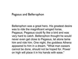 Pegasus and Bellerophon


Bellerophon was a great hero. His greatest desire
was to ride the magnificent winged horse,
Pegasus. Pegasus could fly like a bird and was
very hard to catch. Bellerophon thought he would
never even get close to Pegasus, let alone tame
him and ride him. One night, the goddess Athena
appeared to him in a dream. "What man swears
cannot be done, should not be hoped for. Power
on high will place it in his hands with ease."
 