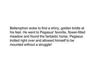Bellerophon woke to find a shiny, golden bridle at
his feet. He went to Pegasus' favorite, flower-filled
meadow and found the fantastic horse. Pegasus
trotted right over and allowed himself to be
mounted without a struggle!
 