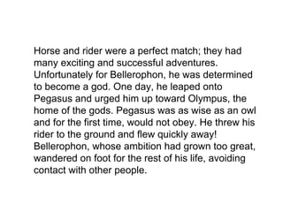 Horse and rider were a perfect match; they had
many exciting and successful adventures.
Unfortunately for Bellerophon, he was determined
to become a god. One day, he leaped onto
Pegasus and urged him up toward Olympus, the
home of the gods. Pegasus was as wise as an owl
and for the first time, would not obey. He threw his
rider to the ground and flew quickly away!
Bellerophon, whose ambition had grown too great,
wandered on foot for the rest of his life, avoiding
contact with other people.
 