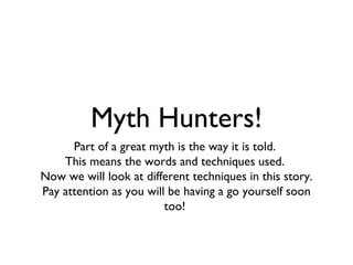 Myth Hunters!
      Part of a great myth is the way it is told.
    This means the words and techniques used.
Now we will look at different techniques in this story.
Pay attention as you will be having a go yourself soon
                         too!
 