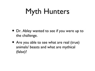 Myth Hunters

• Dr. Abley wanted to see if you were up to
  the challenge.
• Are you able to see what are real (true)
  animals/ beasts and what are mythical
  (false)?
 