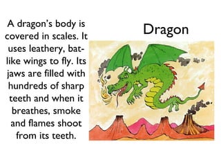 A dragon’s body is
covered in scales. It
                         Dragon
 uses leathery, bat-
like wings to fly. Its
jaws are filled with
 hundreds of sharp
 teeth and when it
  breathes, smoke
  and flames shoot
   from its teeth.
 