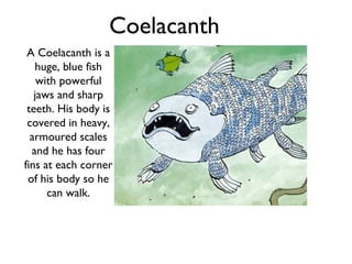 Coelacanth
 A Coelacanth is a
   huge, blue fish
    with powerful
   jaws and sharp
 teeth. His body is
 covered in heavy,
  armoured scales
  and he has four
fins at each corner
 of his body so he
      can walk.
 