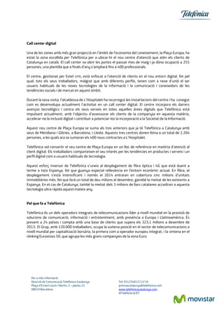 Per a més informació 
Direcció de Comunicació Telefónica Catalunya Tel: 931234012/13/16 
Plaça d’Ernest Lluch i Martín, 5 – planta 23 premsacatalunya@telefonica.com 
08019 Barcelona www.telefonicacatalunya.com 
@TelefonicaCAT 
Call center digital 
Una de les zones amb més gran projecció en l’àmbit de l’economia del coneixement, la Plaça Europa, ha estat la zona escollida per Telefónica per a ubicar-hi el nou centre d’atenció que atén els clients de Catalunya en català. El call center va obrir les portes el passat mes de maig i ja dóna ocupació a 255 persones, una plantilla que a finals d’any s’ampliarà fins a 400 professionals. 
El centre, gestionat per Extel crm, està enfocat a l’atenció de clients en el nou entorn digital, fet pel qual, tots els seus treballadors, malgrat que amb diferents perfils, tenen com a nexe d’unió el ser usuaris habituals de les noves tecnologies de la informació i la comunicació i coneixedors de les tendències socials i de mercat en aquest àmbit. 
Durant la seva visita, l’alcaldessa de L’Hospitalet ha recorregut les instal·lacions del centre i ha conegut com es desenvolupa actualment l’activitat en un call center digital. El centre incorpora els darrers avenços tecnològics i centra els seus serveis en totes aquelles àrees digitals que Telefónica està impulsant actualment, amb l’objectiu d’assessorar els clients de la companyia en aquesta matèria, accelerar-ne la inclusió digital i contribuir a potenciar-los la incorporació a la Societat de la Informació. 
Aquest nou centre de Plaça Europa se suma als tres anteriors que ja té Telefónica a Catalunya amb seus de Meridiana i Glòries, a Barcelona, i Lleida. Aquests tres centres donen feina a un total de 2.204 persones, a les quals ara se sumaran els 400 nous contractes a L’Hospitalet. 
Telefónica vol convertir el seu centre de Plaça Europa en un lloc de referència en matèria d’atenció al client digital. Els treballadors comparteixen el seu interès per les tendències en productes i serveis i un perfil digital com a usuaris habituals de tecnologia. 
Aquest esforç inversor de Telefónica s’uneix al desplegament de fibra òptica i 4G que està duent a terme a tota Espanya, fet que guanya especial rellevància en l’entorn econòmic actual. En fibra, el desplegament s’està intensificant i només el 2014 entraran en cobertura cinc milions d’unitats immobiliàries més, fet que farà un total de deu milions el desembre, gairebé la meitat de les existents a Espanya. En el cas de Catalunya, també la meitat dels 3 milions de llars catalanes accediran a aquesta tecnologia ultra ràpida aquest mateix any. 
Pel que fa a Telefónica 
Telefónica és un dels operadors integrats de telecomunicacions líder a nivell mundial en la provisió de solucions de comunicació, informació i entreteniment, amb presència a Europa i Llatinoamèrica. És present a 24 països i compta amb una base de clients que supera els 323,1 milions a desembre de 2013. El Grup, amb 120.000 treballadors, ocupa la vuitena posició en el sector de telecomunicacions a nivell mundial per capitalització borsària, la primera com a operador europeu integrat, i la vintena en el rànking Eurostoxx 50, que agrupa les més grans companyies de la zona Euro. 