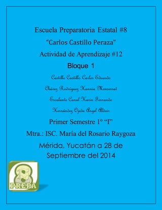 Escuela Preparatoria Estatal #8 
“Carlos Castillo Peraza” 
Actividad de Aprendizaje #12 
Bloque 1 
Castillo Castillo Carlos Eduardo 
Chávez Rodríguez Hannia Monserrat 
Escalante Canul Karin Fernando 
Hernández Ojeda Angel Aldair 
Primer Semestre 1º “I” 
Mtra.: ISC. María del Rosario Raygoza 
Mérida, Yucatán a 28 de 
Septiembre del 2014 
 