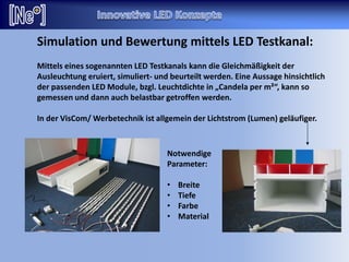 Mittels eines sogenannten LED Testkanals kann die Gleichmäßigkeit der
Ausleuchtung eruiert, simuliert- und beurteilt werden. Eine Aussage hinsichtlich
der passenden LED Module, bzgl. Leuchtdichte in „Candela per m²“, kann so
gemessen und dann auch belastbar getroffen werden.
In der VisCom/ Werbetechnik ist allgemein der Lichtstrom (Lumen) geläufiger.
Notwendige
Parameter:
• Breite
• Tiefe
• Farbe
• Material
Simulation und Bewertung mittels LED Testkanal:
 