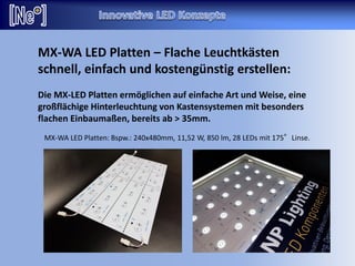 MX-WA LED Platten – Flache Leuchtkästen
schnell, einfach und kostengünstig erstellen:
Die MX-LED Platten ermöglichen auf einfache Art und Weise, eine
großflächige Hinterleuchtung von Kastensystemen mit besonders
flachen Einbaumaßen, bereits ab > 35mm.
MX-WA LED Platten: Bspw.: 240x480mm, 11,52 W, 850 lm, 28 LEDs mit 175°Linse.
 