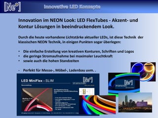 Innovation im NEON Look: LED FlexTubes - Akzent- und
Kontur Lösungen in beeindruckendem Look.
Durch die heute vorhandene Lichtstärke aktueller LEDs, ist diese Technik der
klassischen NEON Technik, in einigen Punkten sogar überlegen:
• Die einfache Erstellung von kreativen Konturen, Schriften und Logos
• die geringe Stromaufnahme bei maximaler Leuchtkraft
• sowie auch die hohen Standzeiten
- Perfekt für Messe-, Möbel-, Ladenbau uvm. .
 