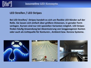 LED Streifen / LED Stripes
Bei LED Streifen/ -Stripes handelt es sich um flexible LED Bänder auf der
Rolle. Sie lassen sich einfach über größere Distanzen, in gerader Form
verlegen. Kurven sind nur mit speziellen Varianten möglich. LED Stripes
finden häufig Anwendung bei Akzentuierung von langgezogenen Kanten
oder auch als Lichtquelle für Konturen-, Ambient bzw. Korona Systeme.
 