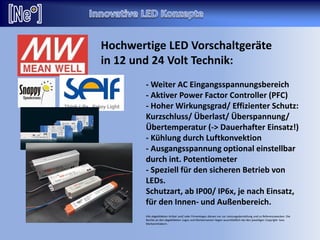 - Weiter AC Eingangsspannungsbereich
- Aktiver Power Factor Controller (PFC)
- Hoher Wirkungsgrad/ Effizienter Schutz:
Kurzschluss/ Überlast/ Überspannung/
Übertemperatur (-> Dauerhafter Einsatz!)
- Kühlung durch Luftkonvektion
- Ausgangsspannung optional einstellbar
durch int. Potentiometer
- Speziell für den sicheren Betrieb von
LEDs.
Schutzart, ab IP00/ IP6x, je nach Einsatz,
für den Innen- und Außenbereich.
Alle abgebildeten Artikel und/ oder Firmenlogos dienen nur zur Leistungsdarstellung und zu Referenzzwecken. Die
Rechte an den abgebildeten Logos und Markennamen liegen ausschließlich bei den jeweiligen Copyright- bzw.
Markeninhabern.
Hochwertige LED Vorschaltgeräte
in 12 und 24 Volt Technik:
 
