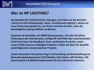 Wer ist NP LIGHTING?
Als Spezialist für lichttechnische Lösungen, mit Fokus auf die Bereiche
„VisCom & LED Lichtwerbung“ sowie „Architectural Lighting“, setzen wir
unser Know How gezielt ein, um Ihnen und Ihren Kunden, stets die
bestmögliche Lösung anbieten zu können.
Gestartet als Hersteller von NEON Komponenten, mit über 50 Jahren
Erfahrung in der Licht Branche, verfügt NP LIGHTING über weitreichendes
Licht Know How. Ein bewährtes Team, verlässliche Produkte, sowie
unsere Erfahrung aus unzähligen Projekten, bilden die Basis für Qualität
underfolgreiche Umsetzung Ihrer Projekte.
Unsere besondere Kompetenz liegt in Entwicklung und Bereitstellung von
Beleuchtungskomponenten (LED Module, LED Leisten, LED Strahler, LED
Steuersysteme & NEON Komponenten) für die Lichtwerbe Industrie.
 