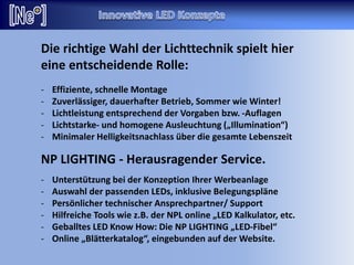 Die richtige Wahl der Lichttechnik spielt hier
eine entscheidende Rolle:
- Effiziente, schnelle Montage
- Zuverlässiger, dauerhafter Betrieb, Sommer wie Winter!
- Lichtleistung entsprechend der Vorgaben bzw. -Auflagen
- Lichtstarke- und homogene Ausleuchtung („Illumination“)
- Minimaler Helligkeitsnachlass über die gesamte Lebenszeit
NP LIGHTING - Herausragender Service.
- Unterstützung bei der Konzeption Ihrer Werbeanlage
- Auswahl der passenden LEDs, inklusive Belegungspläne
- Persönlicher technischer Ansprechpartner/ Support
- Hilfreiche Tools wie z.B. der NPL online „LED Kalkulator, etc.
- Geballtes LED Know How: Die NP LIGHTING „LED-Fibel“
- Online „Blätterkatalog“, eingebunden auf der Website.
 