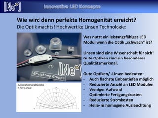 Wie wird denn perfekte Homogenität erreicht?
Die Optik machts! Hochwertige Linsen Technologie:
Was nutzt ein leistungsfähiges LED
Modul wenn die Optik „schwach“ ist?
Linsen sind eine Wissenschaft für sich!
Gute Optiken sind ein besonderes
Qualitätsmerkmal.
Gute Optiken/ -Linsen bedeuten:
- Auch flachste Einbautiefen möglich
- Reduzierte Anzahl an LED Modulen
- Weniger Aufwand
- Optimierte Fertigungskosten
- Reduzierte Stromkosten
- Helle- & homogene Ausleuchtung
 