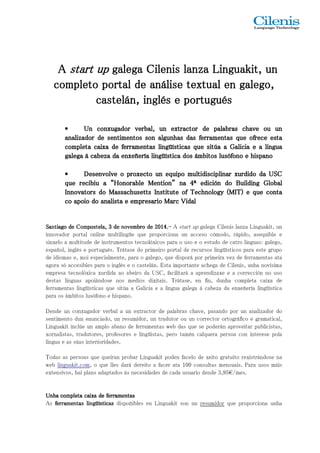 AAAA ssssttttaaaarrrrtttt uuuupppp ggggaaaalllleeeeggggaaaa CCCCiiiilllleeeennnniiiissss llllaaaannnnzzzzaaaa LLLLiiiinnnngggguuuuaaaakkkkiiiitttt,,,, uuuunnnn 
ccccoooommmmpppplllleeeettttoooo ppppoooorrrrttttaaaallll ddddeeee aaaannnnáááálllliiiisssseeee tttteeeexxxxttttuuuuaaaallll eeeennnn ggggaaaalllleeeeggggoooo,,,, 
ccccaaaasssstttteeeelllláááánnnn,,,, iiiinnnnggggllllééééssss eeee ppppoooorrrrttttuuuugggguuuuééééssss 
• UUUUnnnn ccccoooonnnnxxxxuuuuggggaaaaddddoooorrrr vvvveeeerrrrbbbbaaaallll,,,, uuuunnnn eeeexxxxttttrrrraaaaccccttttoooorrrr ddddeeee ppppaaaallllaaaabbbbrrrraaaassss cccchhhhaaaavvvveeee oooouuuu uuuunnnn 
aaaannnnaaaalllliiiizzzzaaaaddddoooorrrr ddddeeee sssseeeennnnttttiiiimmmmeeeennnnttttoooossss ssssoooonnnn aaaallllgggguuuunnnnhhhhaaaassss ddddaaaassss ffffeeeerrrrrrrraaaammmmeeeennnnttttaaaassss qqqquuuueeee ooooffffrrrreeeecccceeee eeeessssttttaaaa 
ccccoooommmmpppplllleeeettttaaaa ccccaaaaiiiixxxxaaaa ddddeeee ffffeeeerrrrrrrraaaammmmeeeennnnttttaaaassss lllliiiinnnnggggüüüüííííssssttttiiiiccccaaaassss qqqquuuueeee ssssiiiittttúúúúaaaa aaaa GGGGaaaalllliiiicccciiiiaaaa eeee aaaa lllliiiinnnngggguuuuaaaa 
ggggaaaalllleeeeggggaaaa áááá ccccaaaabbbbeeeezzzzaaaa ddddaaaa eeeennnnxxxxeeeeññññeeeerrrrííííaaaa lllliiiinnnnggggüüüüííííssssttttiiiiccccaaaa ddddoooossss áááámmmmbbbbiiiittttoooossss lllluuuussssóóóóffffoooonnnnoooo eeee hhhhiiiissssppppaaaannnnoooo 
• DDDDeeeesssseeeennnnvvvvoooollllvvvveeee oooo pppprrrrooooxxxxeeeeccccttttoooo uuuunnnn eeeeqqqquuuuiiiippppoooo mmmmuuuullllttttiiiiddddiiiisssscccciiiipppplllliiiinnnnaaaarrrr xxxxuuuurrrrddddiiiiddddoooo ddddaaaa UUUUSSSSCCCC 
qqqquuuueeee rrrreeeecccciiiibbbbiiiiuuuu aaaa ““““HHHHoooonnnnoooorrrraaaabbbblllleeee MMMMeeeennnnttttiiiioooonnnn”””” nnnnaaaa 4444ª eeeeddddiiiicccciiiióóóónnnn ddddoooo BBBBuuuuiiiillllddddiiiinnnngggg GGGGlllloooobbbbaaaallll 
IIIInnnnnnnnoooovvvvaaaattttoooorrrrssss ddddoooo MMMMaaaassssssssaaaacccchhhhuuuusssseeeettttttttssss IIIInnnnssssttttiiiittttuuuutttteeee ooooffff TTTTeeeecccchhhhnnnnoooollllooooggggyyyy ((((MMMMIIIITTTT)))) eeee qqqquuuueeee ccccoooonnnnttttaaaa 
co aaaappppooooiiiioooo ddddoooo aaaannnnaaaalllliiiissssttttaaaa eeee eeeemmmmpppprrrreeeessssaaaarrrriiiioooo MMMMaaaarrrrcccc VVVViiiiddddaaaallll 
SSeisdSSniseaaaannp nnnnxoiattttdeviiñiiiaaaalaoooggggdm loooo,ao a riddddmsn ee eegpue loCC,CClét rsimoooott ammummeold i ppppp eoooeooo snssssdrpttttlteieeeeeun llllcigeaaaaniu ,,,,as émlt3333msr u.udddde lmTteeneei telrnnnnieánnoooo,ttg avvvvopüseeeesaeemmmm r tabbdebbq crrorruooooon e p go ddddralpóeeeeilmrex o2222giecp0000oioro1111,os r4444q c....ppu---i-oaoe rnrA adta a i soslt up adunores rt oá aru ceeppcc o euogrsr a oesploes rtgsicmu aóld emiCnoirog iadldüe eoívns ,etic sizacr tláodarpsoeni zdpflaoeian r,rLg raauia nmaesgseseu:tqn aeugtk iaagbisltrel, ue ga upotnoea, afedpegmaerorsrpatrara ameos sss eaó nlá itnmataegcsbcuc ineatlioossnis lgbó üallxuepíisscsot óaiipfác oanxanrudsao ro qdoseuie d ieh na in gssaolpiétosasú n aaeom b .aoee i dGrciooaa ssldit ceadi laáiU xneiS.t CaaEi ,ss l.tif naa gTciumirlaiátp taoagrrsaátel ae,an g taeae np áa r eccfnihandeb,ig ezazda axud ened h aeCa iealenc ncoxioemsrñ,pr eelurecnítacha i aóli ncnn agoniüvxoíías s tuiimdcsoeaa DsxLeoiennrngntdiuameali eksuntitant so i,nc dcotulnrúanxed u euguntanoud rnaoecmrsi a,pv dlepoorr ,boa afubelna sn aoro reu esdnsue m eefx iedltriornraragc,mü tuioesnrnt attdasres,a dpwpueeatrlbooa rb d troaaasusm quécunnhe a ccvsoaeelr,q r puepoceadtrsoaea rrn ápdoneor rt asopopgoraror á vcfuieocninot a airenn tapgelurirzabeamlsidceaoi tsriptc oaadslloa,, l wTeixneotgbdeu analsis n ieavg soua sasp, ke sihrútas.acois oap mislna ,tqn eusor e iaoq drquaiudepe atlidalreeadssno . sd p aárrsoá bn aderec reLesiinitdgoau daae ksfia tdc pee orc daaedtnaa fu1as0cue0al orci oodn eds euxnletdiateso 3mg,9rean5ts€uu/íatmois e.r seP.x aisratr áunsdoos sme ánias AUUUUsnnnn hhhhffffaaaaeeee rrrrccccrrrrooooaaaammmmmmmmppppeeeellnnllnneeeettttttttaaaaaaaassss ccccllllaaaaiiiinnnniiiixxxxggggaaaaüüüü ííííddddsssseeeettttii ii ccccffffeeeeaaaarrrrssssrrrr aaaadmmmmiseeeepnnnnottttñaaaaissssb les en Linguakit son un resumidor que proporciona unha 
 