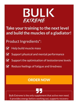 Take your training to the next level
and build the muscles of a gladiator!
Product Ingredients*:
Help build muscle mass
Support physical and mental performance
Support the optimisation of testosterone levels
Reduce feelings of fatigue and tiredness
ORDER NOW
Bulk Extreme is the only supplement that active men need.
It provides energy before working out, supports recovery
after a workout and helps build muscle mass.
 