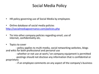 Social Media Policy

• HR policy governing use of Social Media by employees

• Online database of social media policies
http://socialmediagovernance.com/policies.php

• Tie into other company policies regarding email, use of
  internet, confidentiality etc.

• Topics to cover
         - policy applies to multi-media, social networking websites, blogs
and wikis for both professional and personal use
         - whether or not use at work / on company equipment is permitted
         -postings should not disclose any information that is confidential or
proprietary
         - if an employee comments on any aspect of the company's business
 