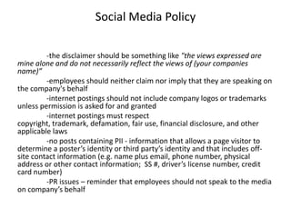 Social Media Policy

         -the disclaimer should be something like "the views expressed are
mine alone and do not necessarily reflect the views of (your companies
name)” 
         -employees should neither claim nor imply that they are speaking on
the company's behalf
         -internet postings should not include company logos or trademarks
unless permission is asked for and granted
         -internet postings must respect
copyright, trademark, defamation, fair use, financial disclosure, and other
applicable laws
         -no posts containing PII - information that allows a page visitor to
determine a poster’s identity or third party’s identity and that includes off-
site contact information (e.g. name plus email, phone number, physical
address or other contact information; SS #, driver’s license number, credit
card number)
         -PR issues – reminder that employees should not speak to the media
on company’s behalf
 