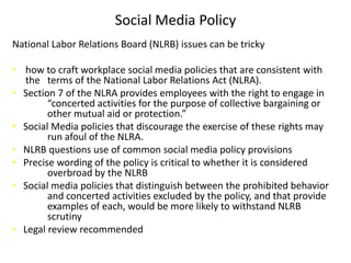 Social Media Policy
National Labor Relations Board (NLRB) issues can be tricky

• how to craft workplace social media policies that are consistent with
  the terms of the National Labor Relations Act (NLRA).
• Section 7 of the NLRA provides employees with the right to engage in
        “concerted activities for the purpose of collective bargaining or
        other mutual aid or protection.”
• Social Media policies that discourage the exercise of these rights may
        run afoul of the NLRA.
• NLRB questions use of common social media policy provisions
• Precise wording of the policy is critical to whether it is considered
        overbroad by the NLRB
• Social media policies that distinguish between the prohibited behavior
        and concerted activities excluded by the policy, and that provide
        examples of each, would be more likely to withstand NLRB
        scrutiny
• Legal review recommended
 