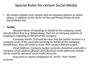 Special Rules for certain Social Media

• All content posted must comply with all company policies as noted
  above, in addition to the Terms of Use and Privacy Policy of each
  Social Media site.

• Twitter
        -Account Name. If tweeting on behalf of the company, name
should reflect that (e.g. @AvonAmy). Post list on company website of
employees tweeting on behalf of the company.
        -Company Assets. It should be clear that the twitter account is a
company asset. If the associate tweeting on behalf of the company
should leave, they will need to leave their account behind as well.
        -Email Address. Company twitter accounts should be used with a
company email address (@avon.com) Business email addresses should
not be used for personal social media accounts.
        -may wish to require employees to “verify” their Twitter
accounts
 