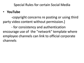 Special Rules for certain Social Media
• YouTube
     -copyright concerns re posting or using third
party video content without permission.]
     - for consistency and authentication
encourage use of the "network" template where
employee channels can link to official corporate
channels
 