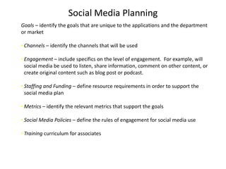 Social Media Planning
Goals – identify the goals that are unique to the applications and the department
or market

• Channels – identify the channels that will be used

• Engagement – include specifics on the level of engagement. For example, will
  social media be used to listen, share information, comment on other content, or
  create original content such as blog post or podcast.

• Staffing and Funding – define resource requirements in order to support the
  social media plan

• Metrics – identify the relevant metrics that support the goals

• Social Media Policies – define the rules of engagement for social media use

• Training curriculum for associates
 