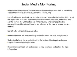 Social Media Monitoring
• Determine the best opportunities to impact business objectives such as identifying
  areas of risk or unique issues (e.g customer service, PR)

• Identify what you need to know to make an impact on the business objectives. (e.g.if
  the objective is to build a pipeline of professional level associates, determine who
  are the current thought leaders are in the industry, who is engaged in the
  conversation and how their thoughts are relevant to the type of people you are
  seeking)

• Identify who will be in the conversation

• Determine where the most meaningful conversations are most likely to occur

• Understand who in the organization is in the best position to gain actionable
• insights from the listening activities

• Determine which tools will be best able to help you listen and collect the right
  information.
 