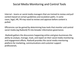 Social Media Monitoring and Control Tools


Internal – teams or social media managers that are trained to review and pull
content based on certain guidelines and escalation paths. In some
cases, legal, HR, PR may need to review and approve before content is
pulled.

Efficiencies can be gained by determining how tools that monitor and control
social media (eg Radian6) fit into broader information governance.

-Radian6 gathers the discussions happening online and gives businesses the
ability to analyze, manage, track, and report on their social media monitoring
and engagement efforts. Radian6 provides the social media monitoring
platform for marketing, communications and customer support
professionals.
 
