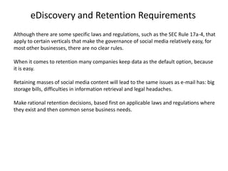 eDiscovery and Retention Requirements
Although there are some specific laws and regulations, such as the SEC Rule 17a-4, that
apply to certain verticals that make the governance of social media relatively easy, for
most other businesses, there are no clear rules.

When it comes to retention many companies keep data as the default option, because
it is easy.

Retaining masses of social media content will lead to the same issues as e-mail has: big
storage bills, difficulties in information retrieval and legal headaches.

Make rational retention decisions, based first on applicable laws and regulations where
they exist and then common sense business needs.
 