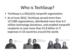 Who is TechSoup?
• TechSoup is a 501(c)(3) nonprofit organization.
• As of June 2010, TechSoup served more than
  127,000 organizations, distributed more than 6.3
  million technology donations, and enabled nonprofit
  recipients to save more than $1.8 billion in IT
  expenses in 33 countries around the world.
 
