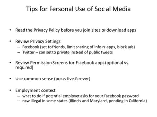 Tips for Personal Use of Social Media

• Read the Privacy Policy before you join sites or download apps

• Review Privacy Settings
   – Facebook (set to friends, limit sharing of info re apps, block ads)
   – Twitter – can set to private instead of public tweets

• Review Permission Screens for Facebook apps (optional vs.
  required)

• Use common sense (posts live forever)

• Employment context
   – what to do if potential employer asks for your Facebook password
   – now illegal in some states (Illinois and Maryland, pending in California)
 
