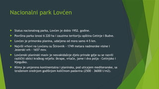 Nacionalni park Lovćen
 Status nacionalnog parka, Lovćen je dobio 1952. godine.
 Površina parka iznosi 6 220 ha i zauzima teritoriju opština Cetinje i Budve.
 Lovćen je primorska planina, udaljena od mora samo 4-5 km.
 Najviši vrhovi na Lovćenu su Štirovnik - 1749 metara nadmorske visine i
Jezerski vrh - 1657 mnv.
 Lovćenski planinski masiv je nesvakidašnje djelo prirode gdje su se razvili
različiti oblici kraškog reljefa: škrape, vrtače, jame i dva polja - Cetinjsko i
Njeguško.
 Klima je umjereno kontinentalna i planinska, pod uticajem mediteranske, sa
izraženom srednjom godišnjom količinom padavina (2500 – 36000 l/m2).
 