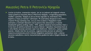 Mauzolej Petra II Petrovića Njegoša
 Lovćen je kultno, znamenito mjesto, jer se na jednom od njegovih vrhova
nalazi grobnica-mauzolej Petra II Petrovića Njegoša, crnogorskog gospodara,
vladike i pjesnika. Njegoš je još za života sagradio na Jezerskom vrhu
kapelicu u kojoj je kasnije i sahranjen. Po austrijskoj okupaciji Crne Gore u
vrijeme Prvog svjetskog rata, ova je crkva srušena (i Njegoševo tijelo
prenijeto u Cetinjski Manastir) da bi ponovo bila obnovljena u vrijeme
dvadesetih godina prošlog vijeka. 1970. godine tadašnja komunistička vlast u
Crnoj Gori je počela pripreme za njeno rušenje i izgradnju mauzoleja koji je
u stilu Bečke secesije zamislio vajar Ivan Meštrović. Meštrović, mada svjetski
poznat, nikada nije bio na Lovćenu. Jugoslovenska javnost se uzbunila i
masovno protestovala protiv kršenja Njegoševe posljednje volje i rušenja
skromne zadužbine u korist monumentalne građevine kakvu Njegoš nikada ne
bi želio.
 